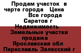 Продам участок​ в черте города › Цена ­ 500 000 - Все города, Саратов г. Недвижимость » Земельные участки продажа   . Ярославская обл.,Переславль-Залесский г.